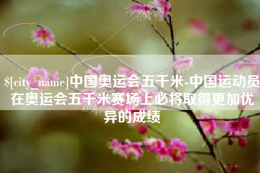 凤城中国奥运会五千米-中国运动员在奥运会五千米赛场上必将取得更加优异的成绩