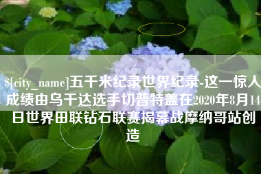 凤城五千米纪录世界纪录-这一惊人成绩由乌干达选手切普特盖在2020年8月14日世界田联钻石联赛揭幕战摩纳哥站创造