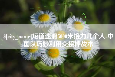 凤城短道速滑5000米接力几个人-中国队巧妙利用交接棒战术