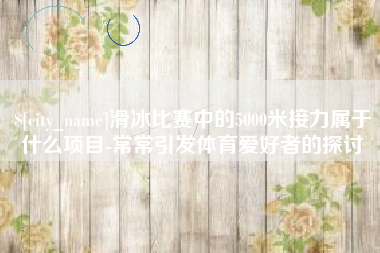 凤城滑冰比赛中的5000米接力属于什么项目-常常引发体育爱好者的探讨