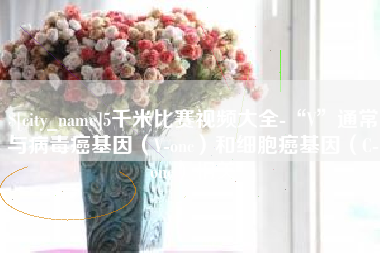 凤城5千米比赛视频大全-“V”通常与病毒癌基因（V-onc）和细胞癌基因（C-onc）相关