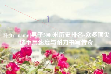 凤城男子5000米历史排名-众多顶尖选手用速度与耐力书写传奇